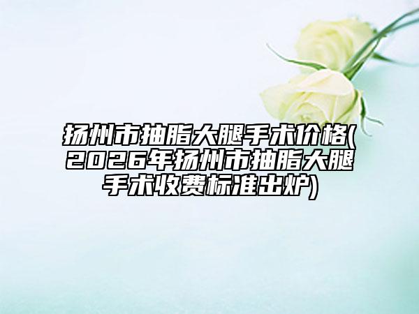 揚(yáng)州市抽脂大腿手術(shù)價(jià)格(2026年揚(yáng)州市抽脂大腿手術(shù)收費(fèi)標(biāo)準(zhǔn)出爐)