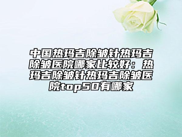 中國熱瑪吉除皺針熱瑪吉除皺醫(yī)院哪家比較好:熱瑪吉除皺針熱瑪吉除皺醫(yī)院top50有哪家