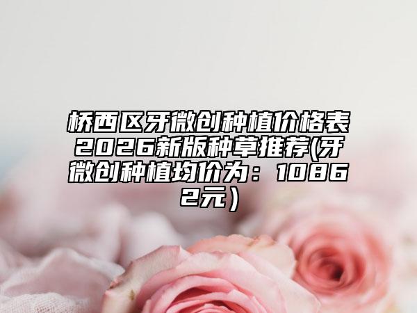 橋西區(qū)牙微創(chuàng)種植價格表2026新版種草推薦(牙微創(chuàng)種植均價為：10862元）