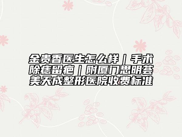 金貴香醫(yī)生怎么樣｜手術(shù)除痣留疤｜附廈門思明薈美天成整形醫(yī)院收費(fèi)標(biāo)準(zhǔn)