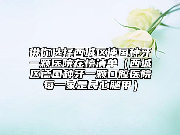 供你選擇西城區(qū)德國種牙一顆醫(yī)院在榜清單（西城區(qū)德國種牙一顆口腔醫(yī)院每一家是良心腿甲）