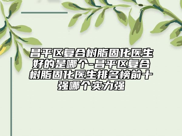 昌平區(qū)復(fù)合樹(shù)脂固化醫(yī)生好的是哪個(gè)-昌平區(qū)復(fù)合樹(shù)脂固化醫(yī)生排名榜前十強(qiáng)哪個(gè)實(shí)力強(qiáng)