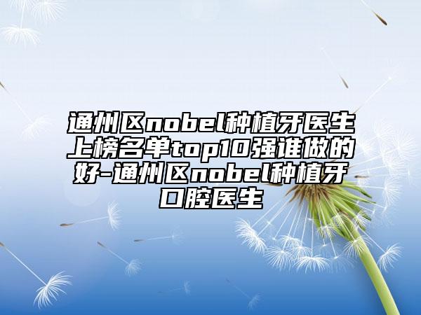 通州區(qū)nobel種植牙醫(yī)生上榜名單top10強誰做的好-通州區(qū)nobel種植牙口腔醫(yī)生