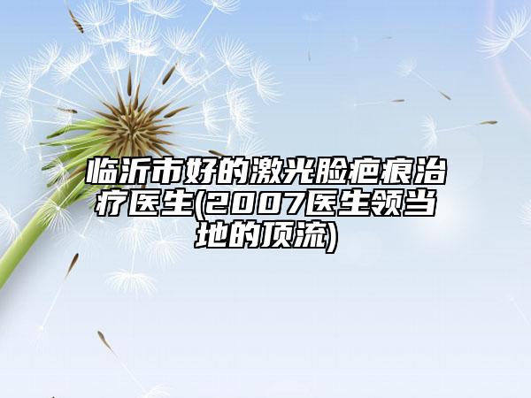 臨沂市好的激光臉疤痕治療醫(yī)生(2007醫(yī)生領(lǐng)當(dāng)?shù)氐捻斄?