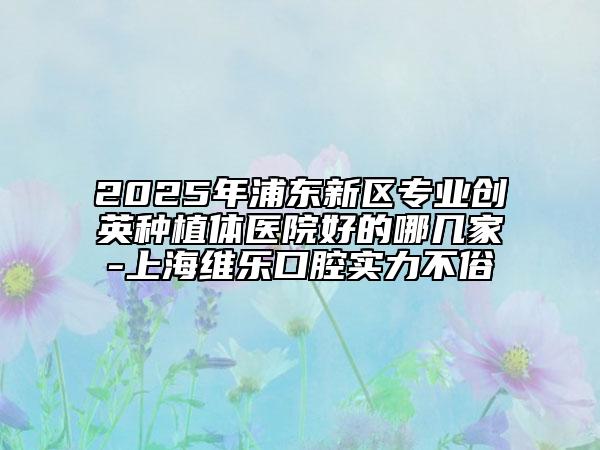 2025年浦東新區(qū)專業(yè)創(chuàng)英種植體醫(yī)院好的哪幾家-上海維樂口腔實(shí)力不俗