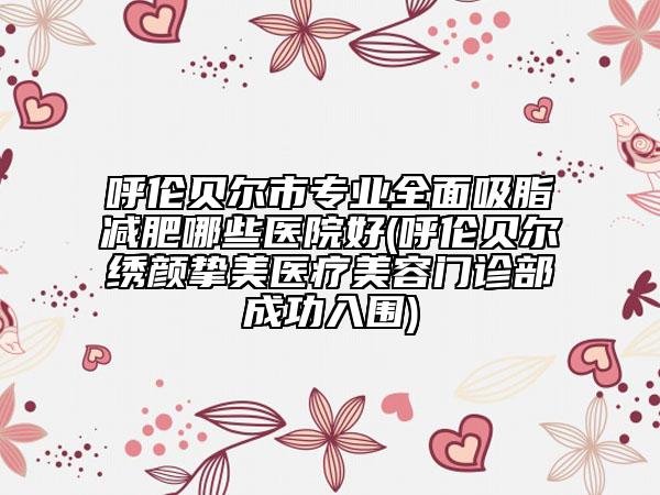 呼倫貝爾市專業(yè)全面吸脂減肥哪些醫(yī)院好(呼倫貝爾繡顏摯美醫(yī)療美容門診部成功入圍)