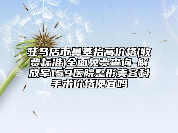 駐馬店市鼻基抬高價格(收費標準)全面免費查詢-解放軍159醫(yī)院整形美容科手術(shù)價格便宜嗎