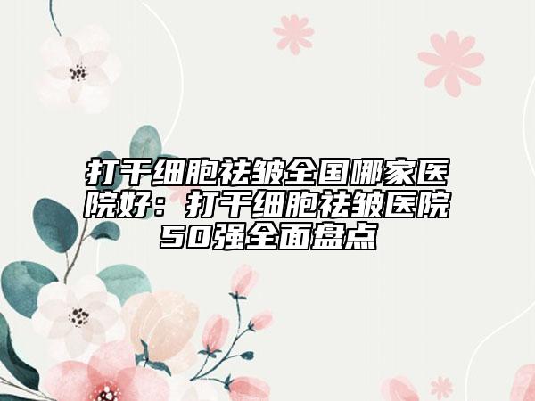 打干細胞祛皺全國哪家醫(yī)院好：打干細胞祛皺醫(yī)院50強全面盤點