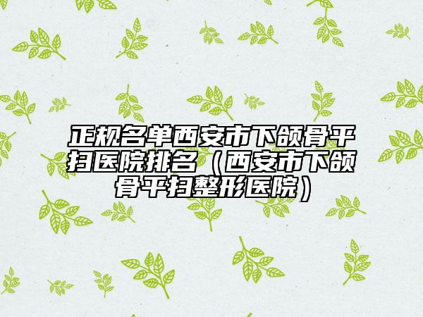 正規(guī)名單西安市下頜骨平掃醫(yī)院排名（西安市下頜骨平掃整形醫(yī)院）