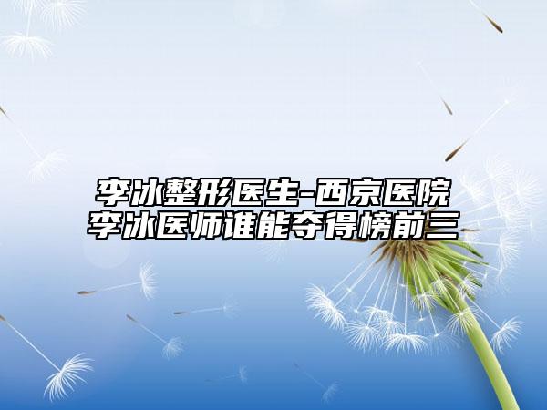 李冰整形醫(yī)生-西京醫(yī)院李冰醫(yī)師誰(shuí)能奪得榜前三