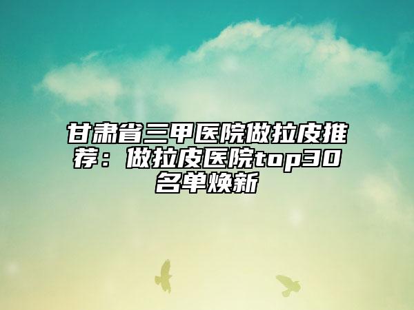 甘肅省三甲醫(yī)院做拉皮推薦：做拉皮醫(yī)院top30名單煥新