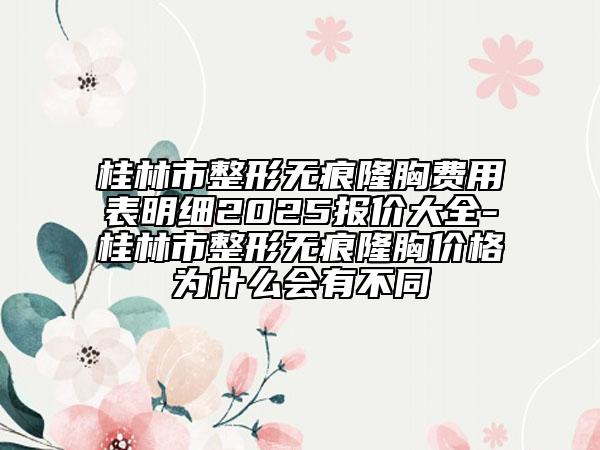桂林市整形無痕隆胸費用表明細2025報價大全-桂林市整形無痕隆胸價格為什么會有不同