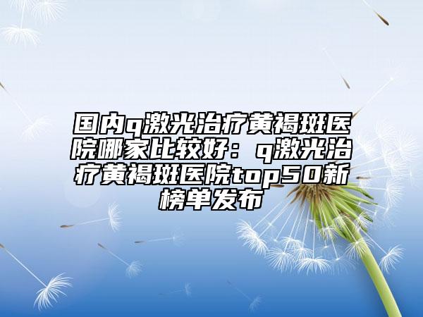 國內(nèi)q激光治療黃褐斑醫(yī)院哪家比較好：q激光治療黃褐斑醫(yī)院top50新榜單發(fā)布