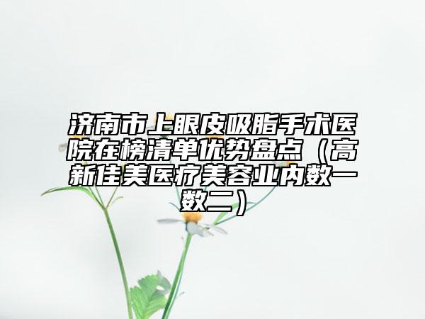 濟(jì)南市上眼皮吸脂手術(shù)醫(yī)院在榜清單優(yōu)勢(shì)盤點(diǎn)（高新佳美醫(yī)療美容業(yè)內(nèi)數(shù)一數(shù)二）