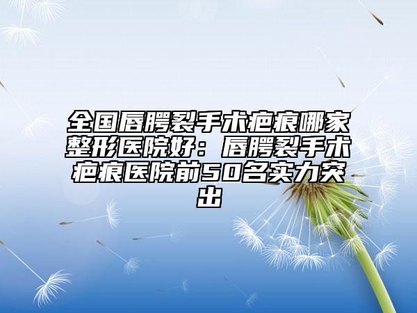 全國唇腭裂手術疤痕哪家整形醫(yī)院好：唇腭裂手術疤痕醫(yī)院前50名實力突出