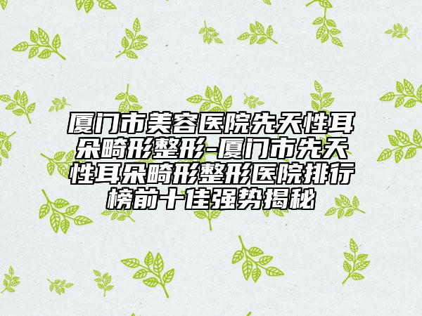 廈門市美容醫(yī)院先天性耳朵畸形整形-廈門市先天性耳朵畸形整形醫(yī)院排行榜前十佳強勢揭秘