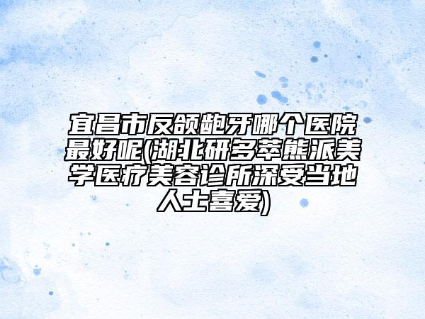 宜昌市反頜齙牙哪個(gè)醫(yī)院最好呢(湖北研多萃熊派美學(xué)醫(yī)療美容診所深受當(dāng)?shù)厝耸肯矏?ài))
