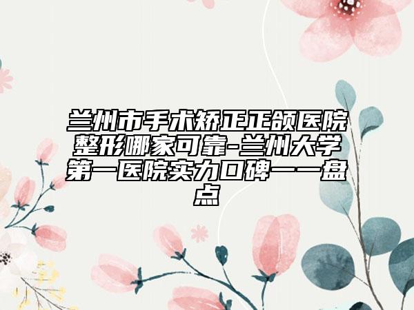 蘭州市手術(shù)矯正正頜醫(yī)院整形哪家可靠-蘭州大學(xué)第一醫(yī)院實力口碑一一盤點