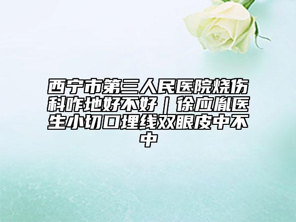 西寧市第三人民醫(yī)院燒傷科咋地好不好｜徐應(yīng)胤醫(yī)生小切口埋線雙眼皮中不中