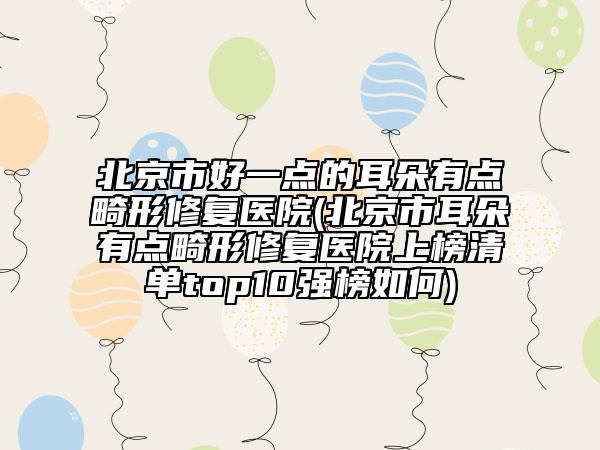 北京市好一點(diǎn)的耳朵有點(diǎn)畸形修復(fù)醫(yī)院(北京市耳朵有點(diǎn)畸形修復(fù)醫(yī)院上榜清單top10強(qiáng)榜如何)