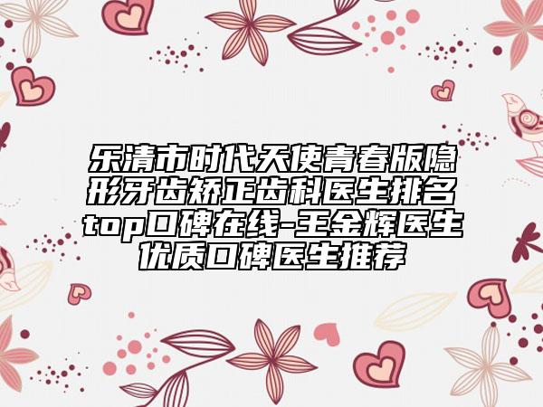 樂清市時(shí)代天使青春版隱形牙齒矯正齒科醫(yī)生排名top口碑在線-王金輝醫(yī)生優(yōu)質(zhì)口碑醫(yī)生推薦