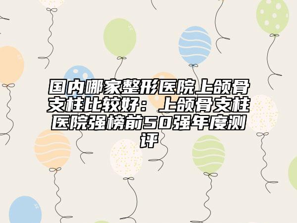 國(guó)內(nèi)哪家整形醫(yī)院上頜骨支柱比較好：上頜骨支柱醫(yī)院強(qiáng)榜前50強(qiáng)年度測(cè)評(píng)