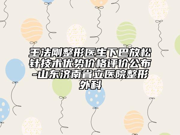 王法剛整形醫(yī)生下巴放松針技術(shù)優(yōu)勢價格評價公布-山東濟南省立醫(yī)院整形外科