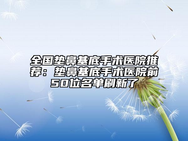 全國墊鼻基底手術(shù)醫(yī)院推薦：墊鼻基底手術(shù)醫(yī)院前50位名單刷新了