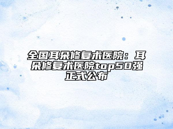 全國(guó)耳朵修復(fù)術(shù)醫(yī)院：耳朵修復(fù)術(shù)醫(yī)院top50強(qiáng)正式公布