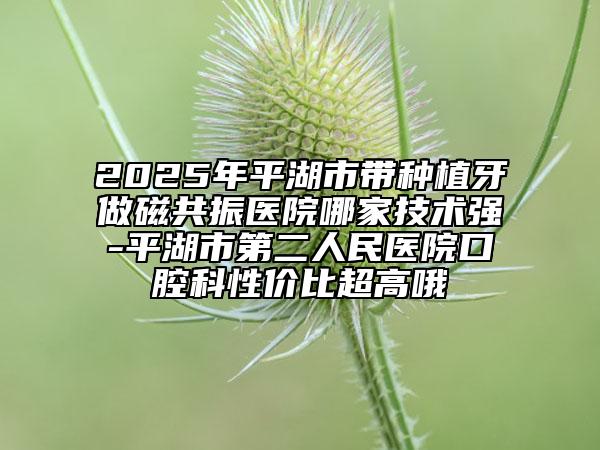 2025年平湖市帶種植牙做磁共振醫(yī)院哪家技術(shù)強(qiáng)-平湖市第二人民醫(yī)院口腔科性價(jià)比超高哦