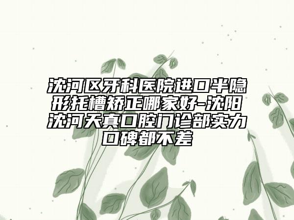 沈河區(qū)牙科醫(yī)院進(jìn)口半隱形托槽矯正哪家好-沈陽沈河天真口腔門診部實力口碑都不差