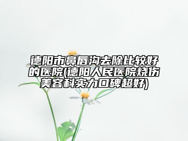 德陽市鼻唇溝去除比較好的醫(yī)院(德陽人民醫(yī)院燒傷美容科實(shí)力口碑超好)