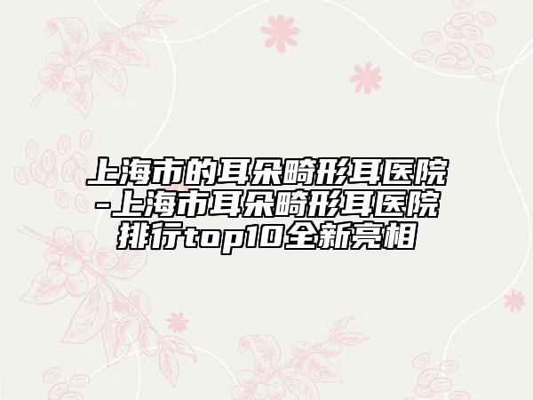 上海市的耳朵畸形耳醫(yī)院-上海市耳朵畸形耳醫(yī)院排行top10全新亮相