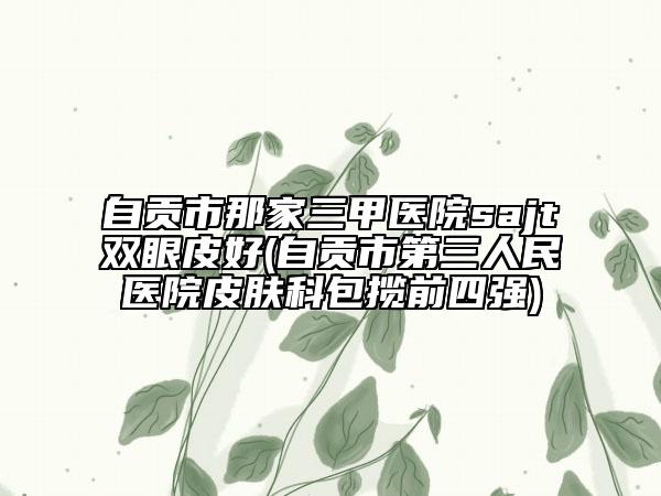 自貢市那家三甲醫(yī)院sajt雙眼皮好(自貢市第三人民醫(yī)院皮膚科包攬前四強)