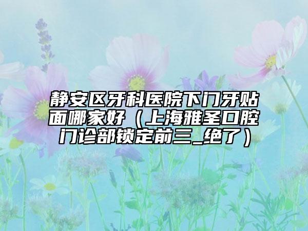 靜安區(qū)牙科醫(yī)院下門牙貼面哪家好(上海雅圣口腔門診部鎖定前三_絕了)