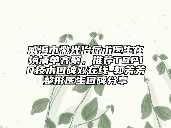 威海市激光治療術(shù)醫(yī)生在榜清單齊聚，推薦TOP10技術(shù)口碑雙在線-郭芳芳整形醫(yī)生口碑分享