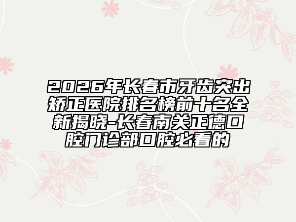 2026年長春市牙齒突出矯正醫(yī)院排名榜前十名全新揭曉-長春南關正德口腔門診部口腔必看的