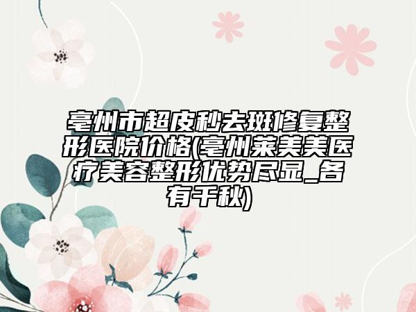 亳州市超皮秒去斑修復(fù)整形醫(yī)院價(jià)格(亳州萊美美醫(yī)療美容整形優(yōu)勢(shì)盡顯_各有千秋)