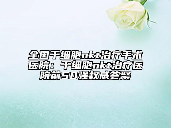 全國(guó)干細(xì)胞nkt治療手術(shù)醫(yī)院：干細(xì)胞nkt治療醫(yī)院前50強(qiáng)權(quán)威薈聚
