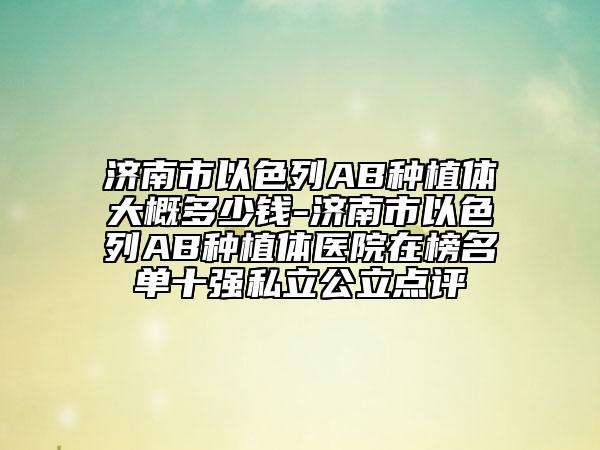 濟南市以色列AB種植體大概多少錢-濟南市以色列AB種植體醫(yī)院在榜名單十強私立公立點評