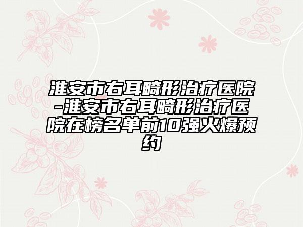 淮安市右耳畸形治療醫(yī)院-淮安市右耳畸形治療醫(yī)院在榜名單前10強火爆預(yù)約