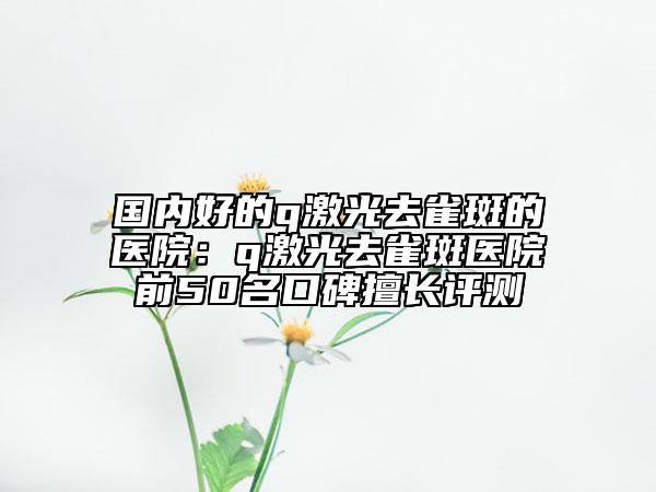 國(guó)內(nèi)好的q激光去雀斑的醫(yī)院：q激光去雀斑醫(yī)院前50名口碑擅長(zhǎng)評(píng)測(cè)