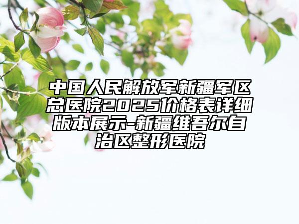 中國(guó)人民解放軍新疆軍區(qū)總醫(yī)院2025價(jià)格表詳細(xì)版本展示-新疆維吾爾自治區(qū)整形醫(yī)院