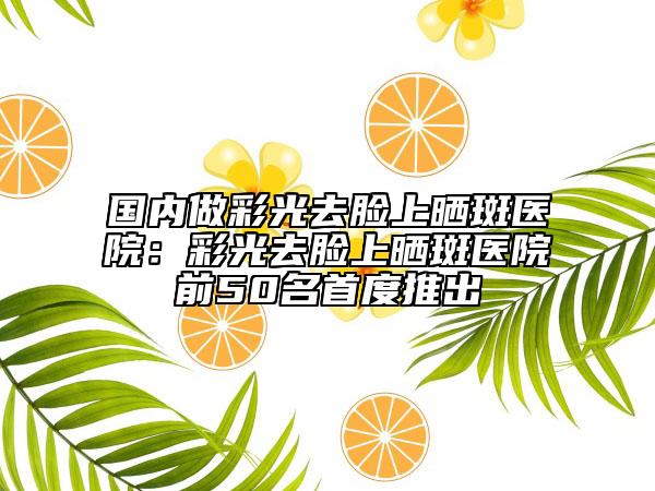 國(guó)內(nèi)做彩光去臉上曬斑醫(yī)院:彩光去臉上曬斑醫(yī)院前50名首度推出