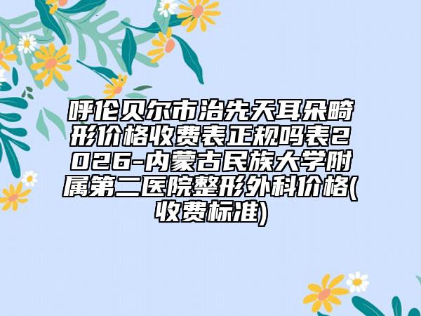 呼倫貝爾市治先天耳朵畸形價格收費表正規(guī)嗎表2026-內(nèi)蒙古民族大學附屬第二醫(yī)院整形外科價格(收費標準)