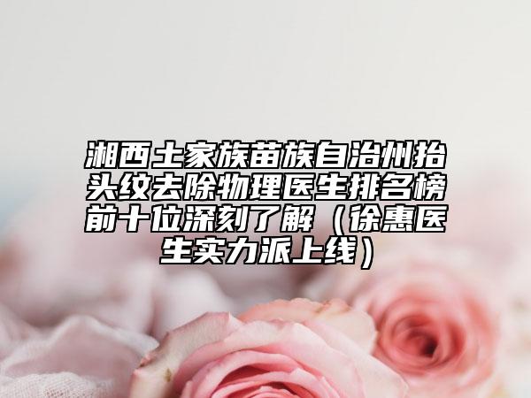 湘西土家族苗族自治州抬頭紋去除物理醫(yī)生排名榜前十位深刻了解（徐惠醫(yī)生實力派上線）