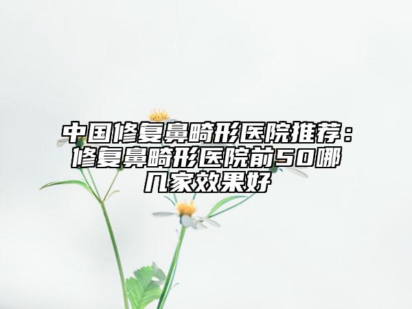 中國修復鼻畸形醫(yī)院推薦:修復鼻畸形醫(yī)院前50哪幾家效果好
