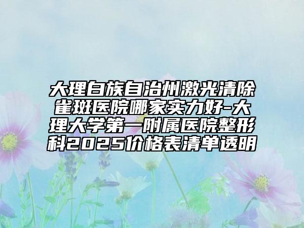 大理白族自治州激光清除雀斑醫(yī)院哪家實力好-大理大學第一附屬醫(yī)院整形科2025價格表清單透明