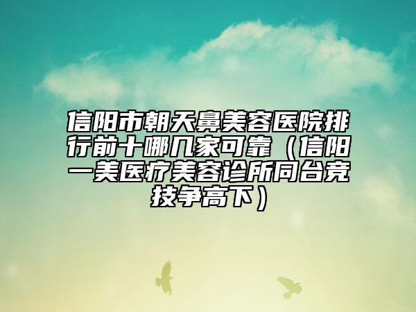 信陽市朝天鼻美容醫(yī)院排行前十哪幾家可靠（信陽一美醫(yī)療美容診所同臺競技爭高下）