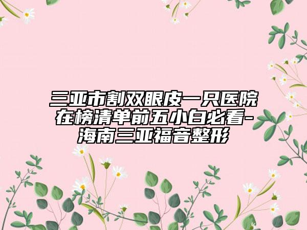 三亞市割雙眼皮一只醫(yī)院在榜清單前五小白必看-海南三亞福音整形